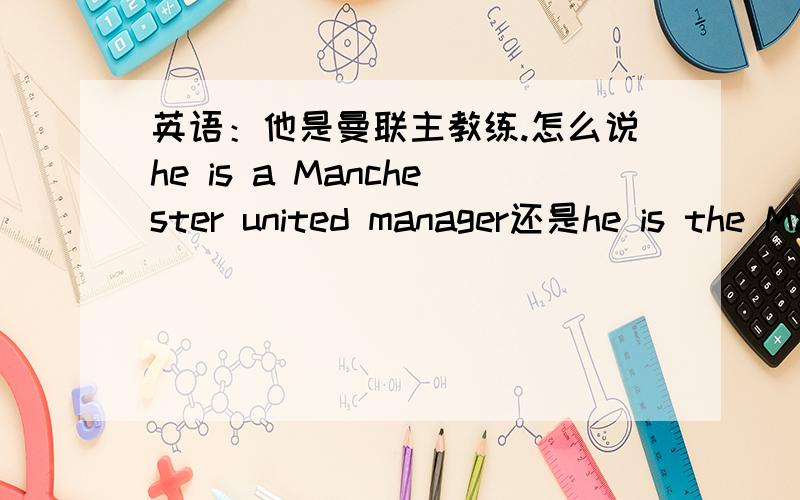 英语：他是曼联主教练.怎么说he is a Manchester united manager还是he is the Manchester united manager是特指曼联,而且主教练只可以有一个,是用the吗?还是两个都不是?英国足球里，主教练有权参与球队的营