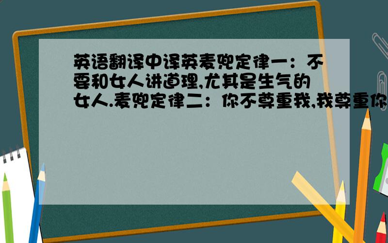 英语翻译中译英麦兜定律一：不要和女人讲道理,尤其是生气的女人.麦兜定律二：你不尊重我,我尊重你,你还不尊重我,我依旧尊重你.你再不尊重我,我就废了你.麦兜定律三：想哭就哭,想笑就