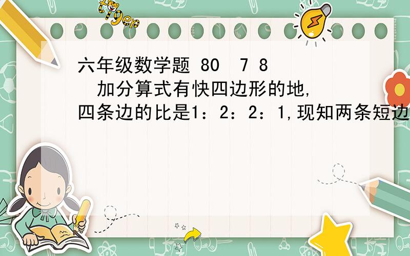 六年级数学题 80  7 8  加分算式有快四边形的地,四条边的比是1：2：2：1,现知两条短边的和事40米,如果每隔10米种上一棵柳树,中间中5棵雪松,这块地共中了几颗树?有一根圆柱形的木桃,要把每