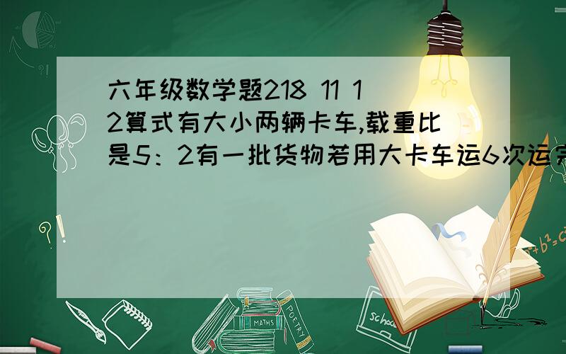 六年级数学题218 11 12算式有大小两辆卡车,载重比是5：2有一批货物若用大卡车运6次运完,如果用小卡车运要运多少次?有两堆煤如果从甲堆取出5分之1 给乙则两堆煤质量相等原来两堆煤的质量