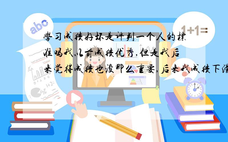 学习成绩好坏是评判一个人的标准吗我以前成绩优秀,但是我后来觉得成绩也没那么重要,后来我成绩下滑,特别伤心.我越来越怀疑自己了.求开导