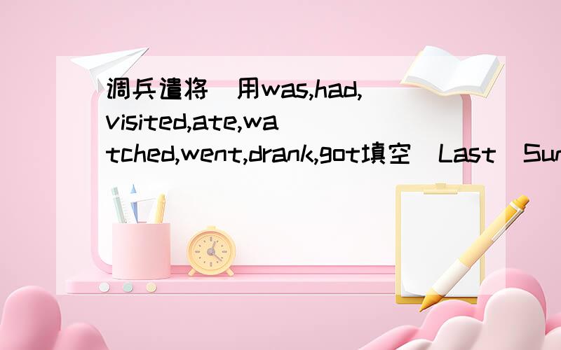 调兵遣将（用was,had,visited,ate,watched,went,drank,got填空）Last  Sunday  Anna________up  early.She_______hungry.Shy______two  eggs  and_______somejuice.Then  she_______her  grandma.In  the  afternoon,she  _____shopping  with  her  friends.I