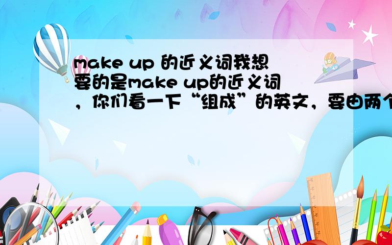 make up 的近义词我想要的是make up的近义词，你们看一下“组成”的英文，要由两个单词组成的