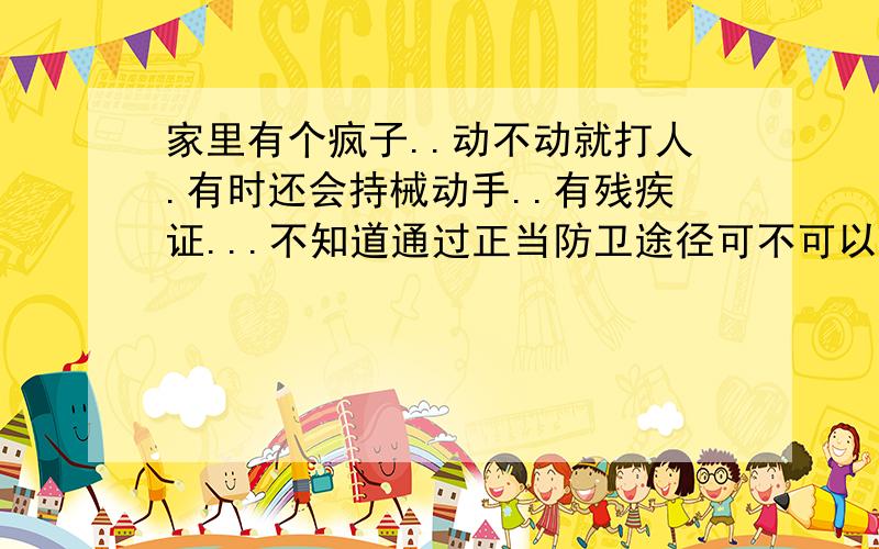 家里有个疯子..动不动就打人.有时还会持械动手..有残疾证...不知道通过正当防卫途径可不可以动手..趁他持械时还击应该算是正当防卫吧?已经不是一次两次了..我的意思是在他先持械打人时