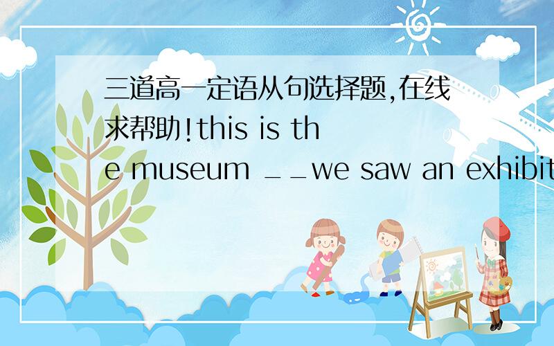 三道高一定语从句选择题,在线求帮助!this is the museum __we saw an exhibition the other day.a.that .b.which .c.where. d the one.先行词是物,那WHICH,THAT不都可以用吗?this museum is__you visited the other day.a.that. b.which. c