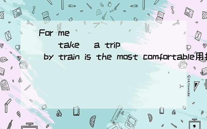 For me ________(take )a trip by train is the most comfortable用括号里词的正确形式填空