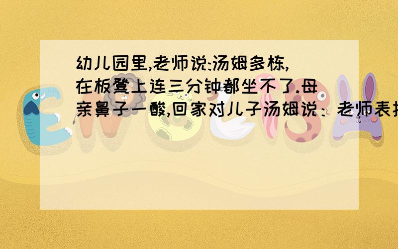 幼儿园里,老师说:汤姆多栋,在板凳上连三分钟都坐不了.母亲鼻子一酸,回家对儿子汤姆说：老师表扬你,说你在能坐三分钟了.晚上儿子破天荒吃了两碗饭.、、、、报考大学时,母亲对儿子说：