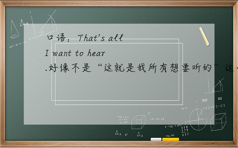 口语：That's all I want to hear.好像不是“这就是我所有想要听的”这个意思.另有意思,