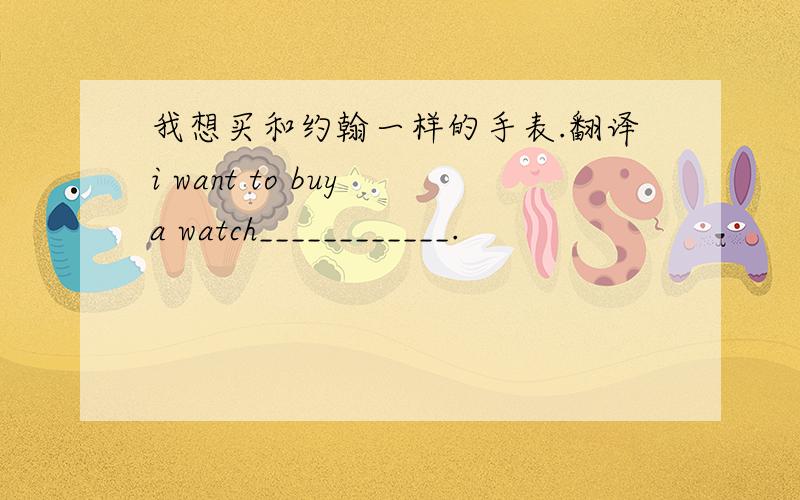 我想买和约翰一样的手表.翻译i want to buy a watch____________.