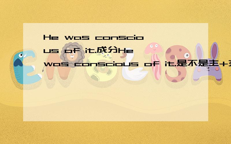 He was conscious of it.成分He was conscious of it.是不是主+系+表+状,那of it是什么状语呢