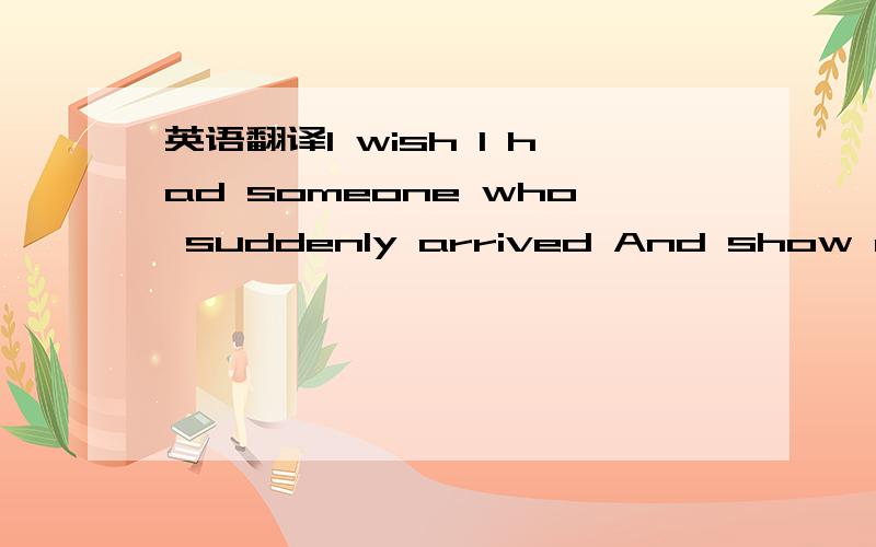 英语翻译I wish I had someone who suddenly arrived And show me how the flowers grow and come out in winter field I wish I had someone new tender to my heartSomeone who will share me precious timeSomeday you will find me in the hands of the windSom