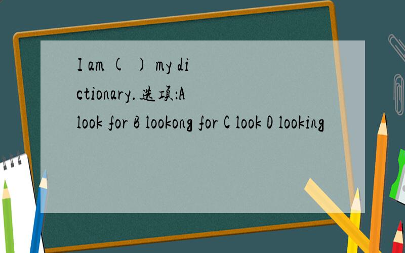 I am ( ) my dictionary.选项：A look for B lookong for C look D looking