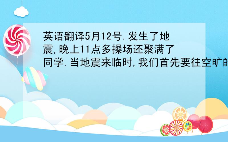 英语翻译5月12号.发生了地震,晚上11点多操场还聚满了同学.当地震来临时,我们首先要往空旷的地方跑,如果来不急跑出门就要躲在桌子等有支撑力的家具下.避免被砸伤.不过我想已经没有事了.