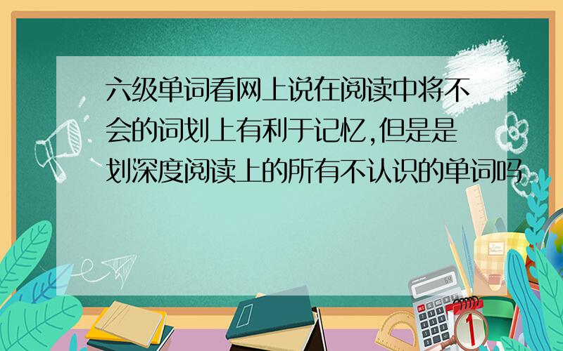 六级单词看网上说在阅读中将不会的词划上有利于记忆,但是是划深度阅读上的所有不认识的单词吗