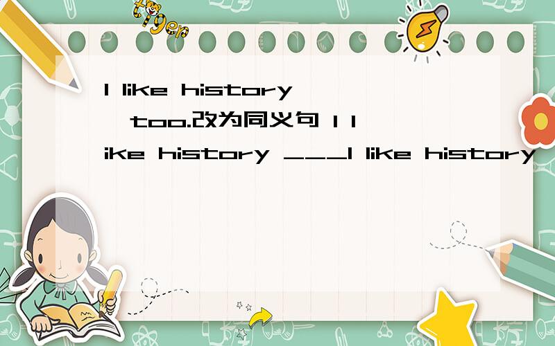 I like history,too.改为同义句 I like history ___I like history,too.改为同义句 I like history ___ ___.