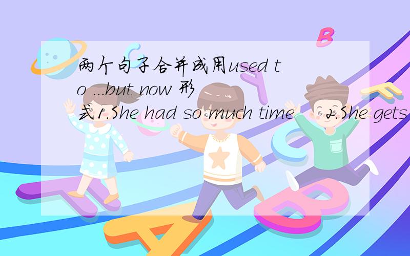 两个句子合并成用used to ...but now 形式1.She had so much time     2.She gets up early and stays in school all day.1.She spent a lot of time playing games with friend.  2.She doesn't have time.1.She watched TV and chated with her grand mothe