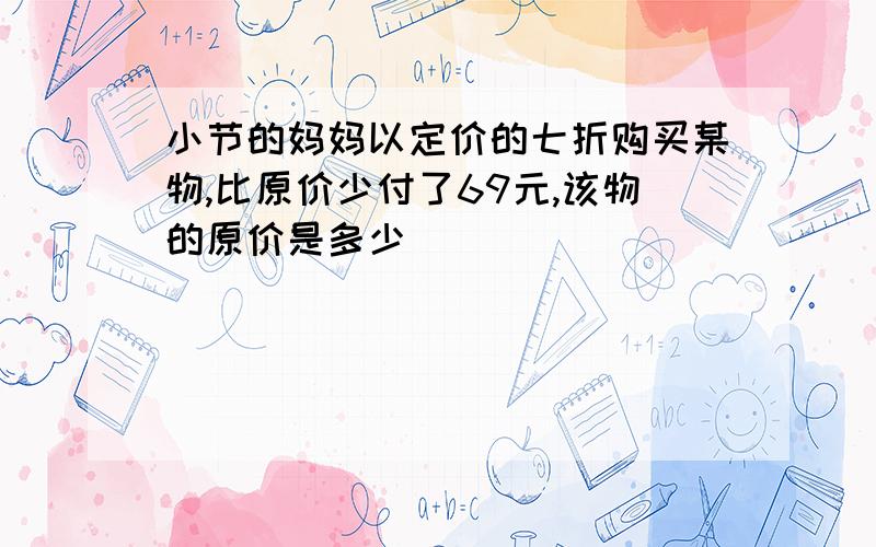 小节的妈妈以定价的七折购买某物,比原价少付了69元,该物的原价是多少