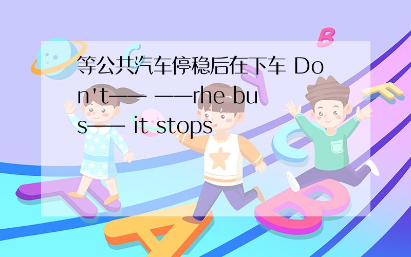 等公共汽车停稳后在下车 Don't—— ——rhe bus—— it stops