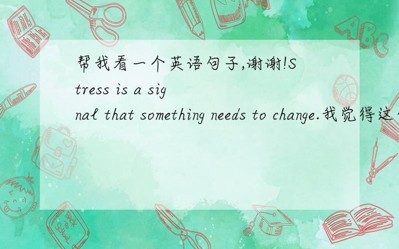 帮我看一个英语句子,谢谢!Stress is a signal that something needs to change.我觉得这句是错的,应该是something needs to be changed