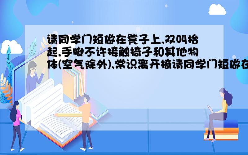 请同学门短做在凳子上,双叫抬起,手脚不许接触椅子和其他物体(空气除外),常识离开椅请同学门短做在凳子上,双叫抬起,手脚不许接触椅子和其他物体(空气除外),尝试离开椅紫 ,你能否做到 为