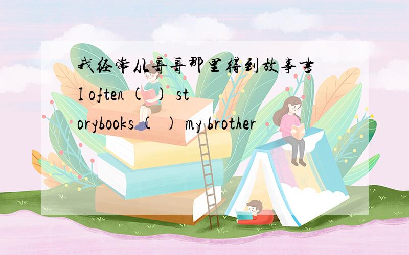 我经常从哥哥那里得到故事书 I often ( ) storybooks ( ) my brother