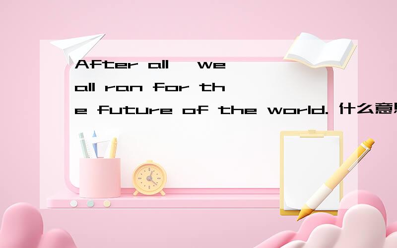 After all ,we all ran for the future of the world. 什么意思,求通顺点的解释