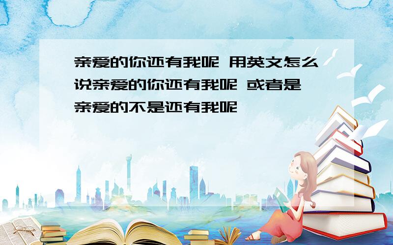 亲爱的你还有我呢 用英文怎么说亲爱的你还有我呢 或者是 亲爱的不是还有我呢