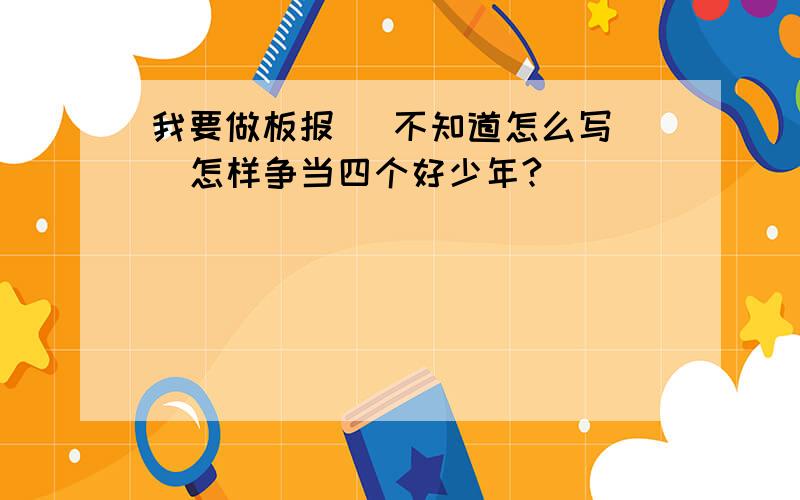 我要做板报   不知道怎么写  怎样争当四个好少年?