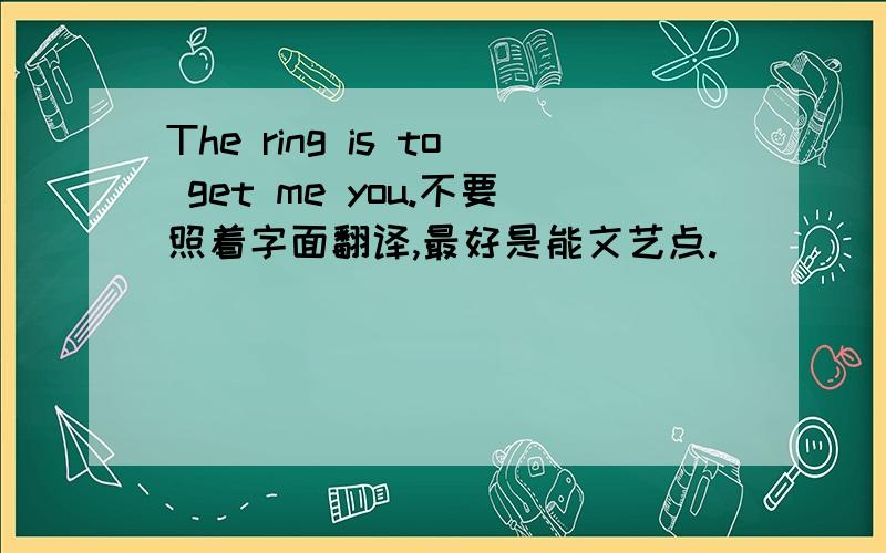 The ring is to get me you.不要照着字面翻译,最好是能文艺点.