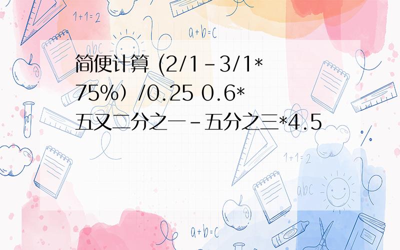 简便计算 (2/1-3/1*75%）/0.25 0.6*五又二分之一-五分之三*4.5