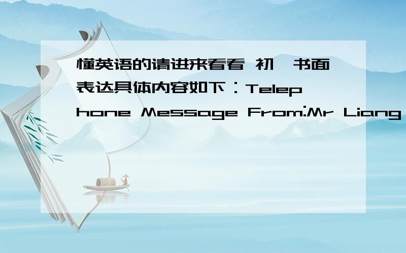 懂英语的请进来看看 初一书面表达具体内容如下：Telephone Message From:Mr Liang To:Mr Qiu Time:9:30am Date:Jan.23,2009Mseeage:Please go o the meeting-room and have a meeting this afternoon.Miss Wen对话是：Miss Wen:Hello?2836248