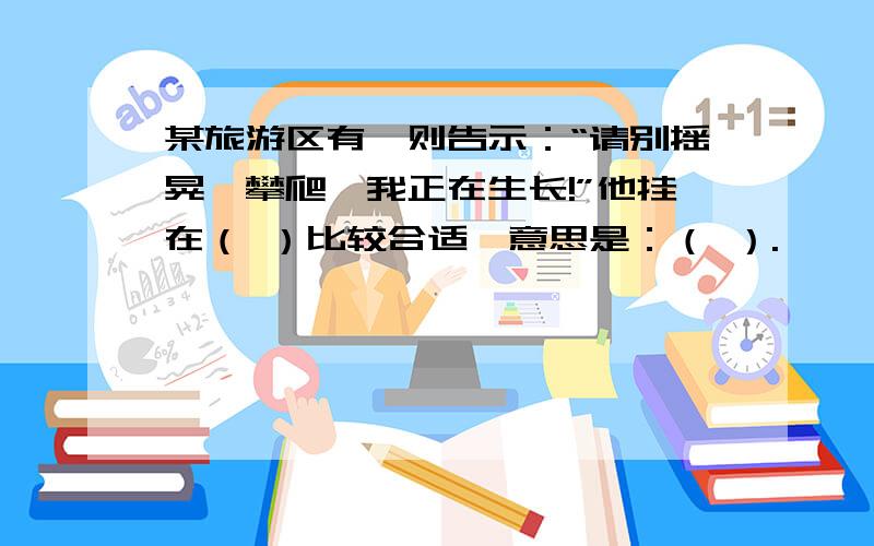 某旅游区有一则告示：“请别摇晃,攀爬,我正在生长!”他挂在（ ）比较合适,意思是：（ ）.