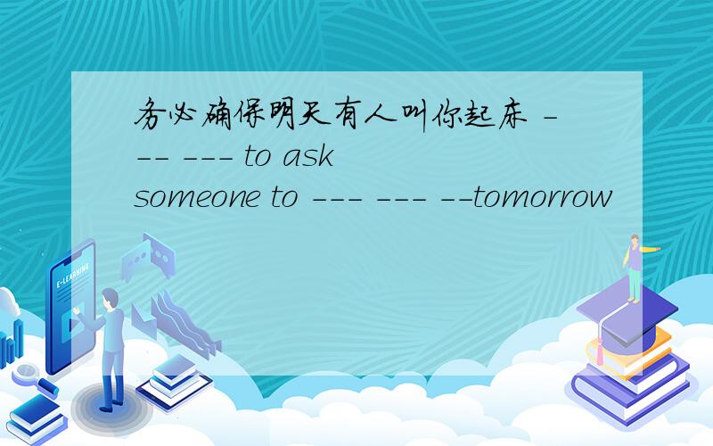 务必确保明天有人叫你起床 --- --- to ask someone to --- --- --tomorrow