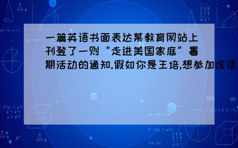 一篇英语书面表达某教育网站上刊登了一则“走进美国家庭”暑期活动的通知.假如你是王培,想参加该活动.请用英语给活动负责人孙先生写一封信.内容包括：①你参加这项活动的目的； ②