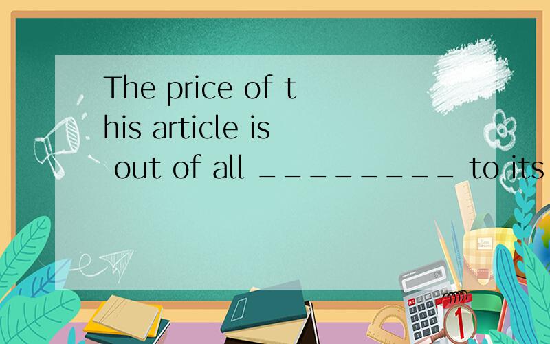 The price of this article is out of all ________ to its value.A.proportions B.balances C.equals D.conditions