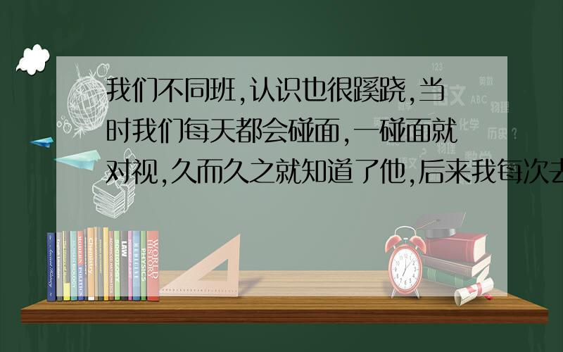 我们不同班,认识也很蹊跷,当时我们每天都会碰面,一碰面就对视,久而久之就知道了他,后来我每次去他们班找人他有事没事都会走出来站我旁边,当我和我们都很熟的人闹时他会调侃那人几句,