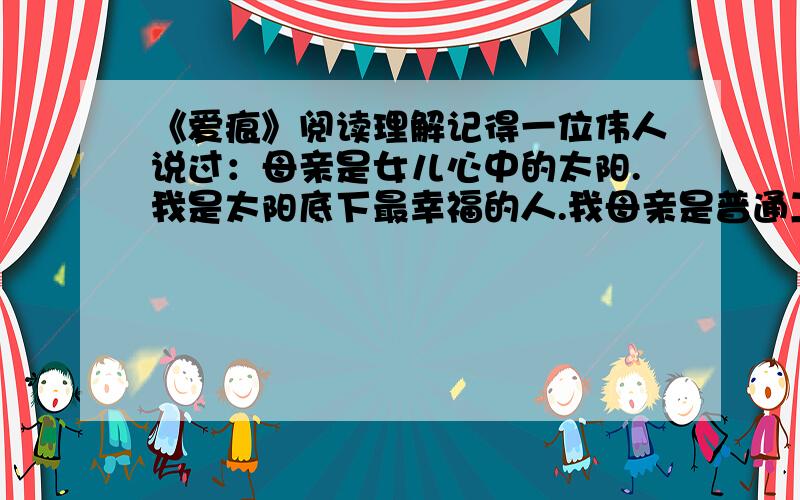 《爱痕》阅读理解记得一位伟人说过：母亲是女儿心中的太阳.我是太阳底下最幸福的人.我母亲是普通工人,长年患病,病史几乎与我同龄.她身材瘦小,性格温柔而倔强,年届不惑,看起来比实际