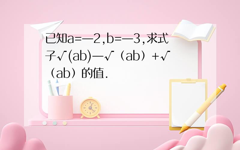 已知a=—2,b=—3,求式子√(ab)—√（ab）+√（ab）的值.