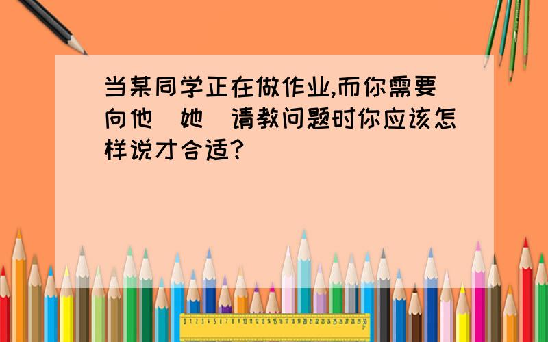 当某同学正在做作业,而你需要向他(她)请教问题时你应该怎样说才合适?