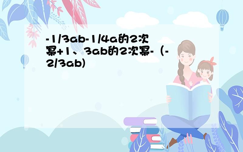 -1/3ab-1/4a的2次幂+1、3ab的2次幂-（-2/3ab)