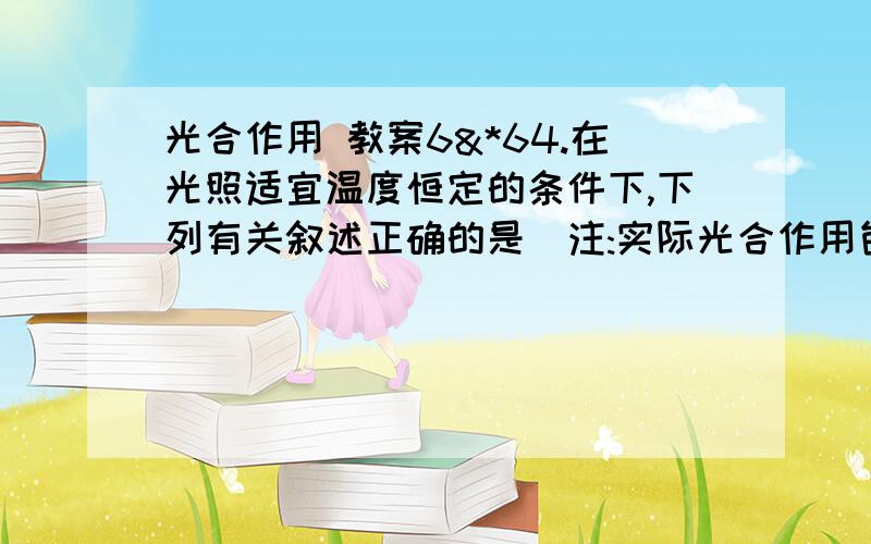 光合作用 教案6&*64.在光照适宜温度恒定的条件下,下列有关叙述正确的是(注:实际光合作用包含叶片的有机物积累量和呼吸消耗量)a.前30分钟内绿色植物实际光合作用的平均速率为64ppm/ minb.从