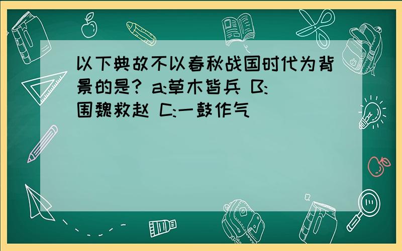 以下典故不以春秋战国时代为背景的是? a:草木皆兵 B:围魏救赵 C:一鼓作气