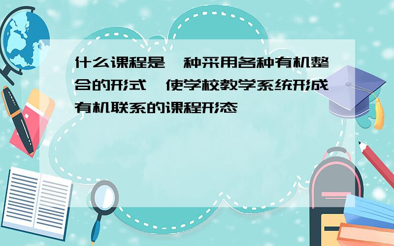 什么课程是一种采用各种有机整合的形式,使学校教学系统形成有机联系的课程形态