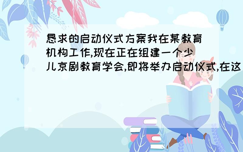 恳求的启动仪式方案我在某教育机构工作,现在正在组建一个少儿京剧教育学会,即将举办启动仪式,在这方面没有经验,多提宝贵意见,