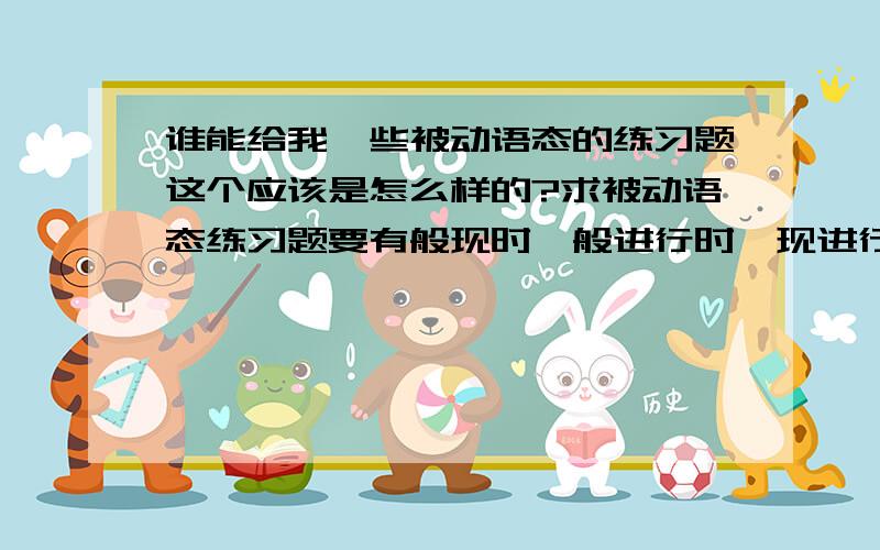 谁能给我一些被动语态的练习题这个应该是怎么样的?求被动语态练习题要有般现时、般进行时、现进行时