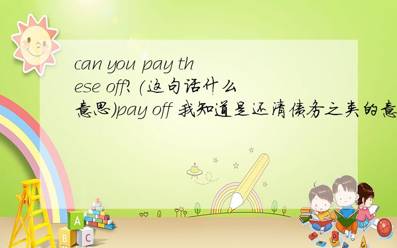 can you pay these off?(这句话什么意思)pay off 我知道是还清债务之类的意思.但是这句连起来,我就不知道什么意思了.谁知道呢?我一开始也理解是“你能还清这些债务吗”但是这个语言环境是，有