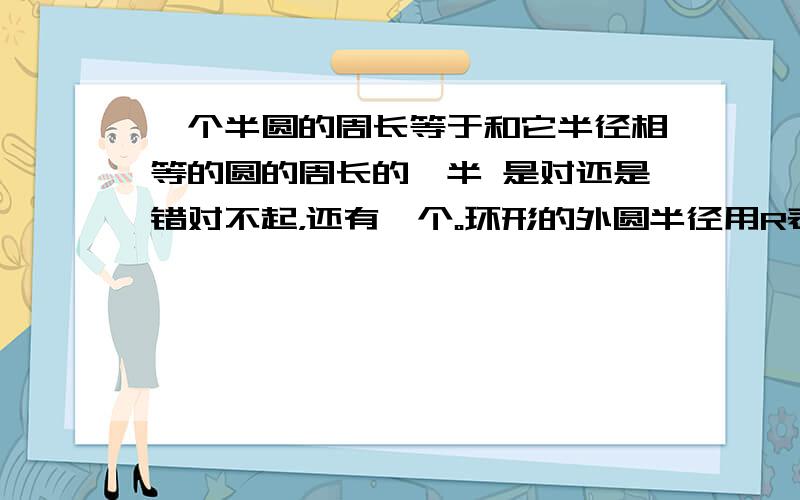 一个半圆的周长等于和它半径相等的圆的周长的一半 是对还是错对不起，还有一个。环形的外圆半径用R表示，内圆半径用r表示，面积用s表示，环形面积公式尽可表示为s=π（R-r）²     （