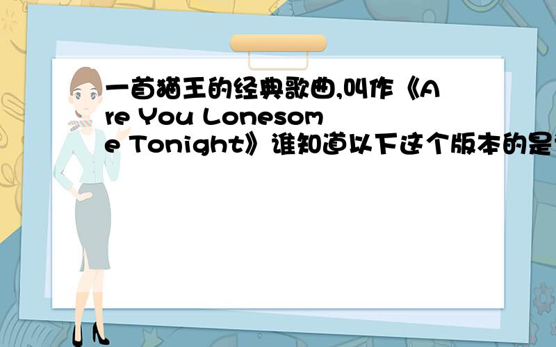 一首猫王的经典歌曲,叫作《Are You Lonesome Tonight》谁知道以下这个版本的是谁唱谁知道这个版本是谁唱的,哪有资源下载?有一天突然翻出一张旧CD 是我自己刻录的,里面就有这首,但是时间太久