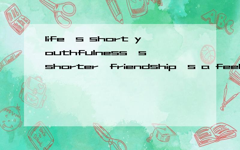 life's short youthfulness's shorter,friendship's a feeling of mutual attraction,all the thought,desire and hope are shared without words.求翻译成中文