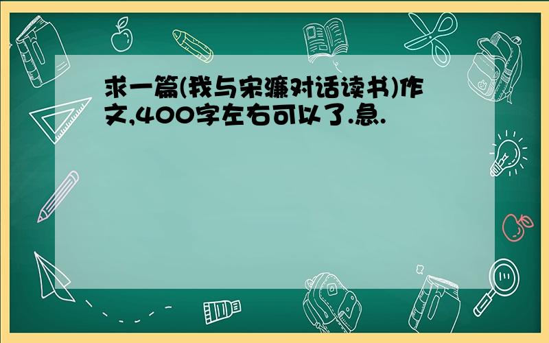 求一篇(我与宋濂对话读书)作文,400字左右可以了.急.